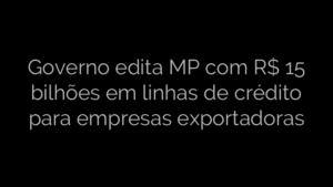 ​Governo edita MP com R$ 15 bilhões em linhas de crédito para empresas exportadoras 